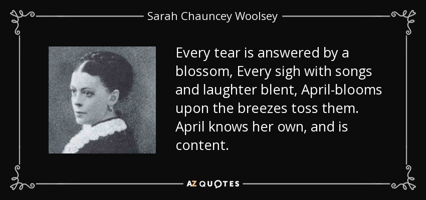 Every tear is answered by a blossom, Every sigh with songs and laughter blent, April-blooms upon the breezes toss them. April knows her own, and is content. - Sarah Chauncey Woolsey