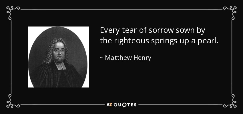 Every tear of sorrow sown by the righteous springs up a pearl. - Matthew Henry