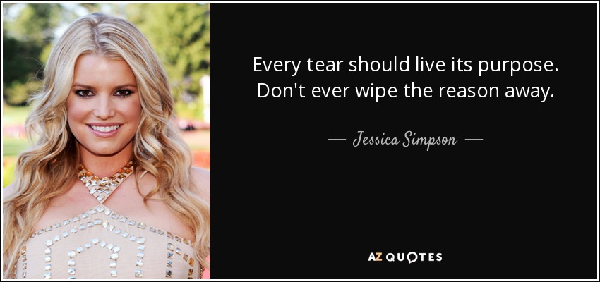 Every tear should live its purpose. Don't ever wipe the reason away. - Jessica Simpson