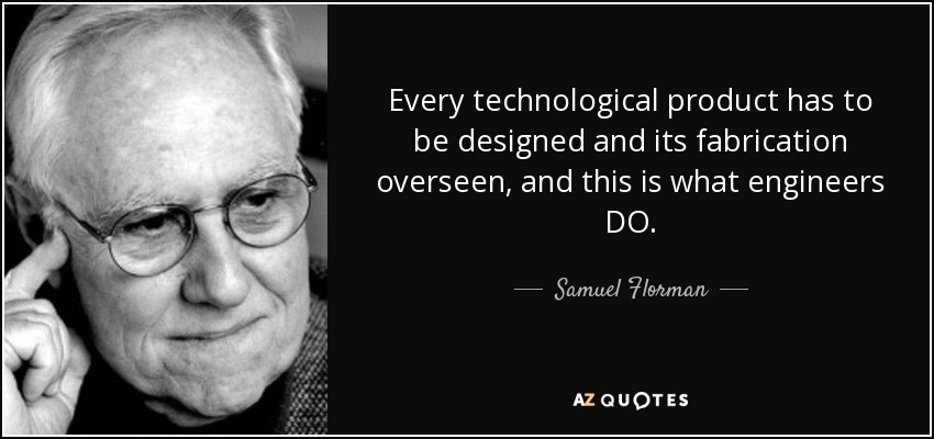 Every technological product has to be designed and its fabrication overseen, and this is what engineers DO. - Samuel Florman