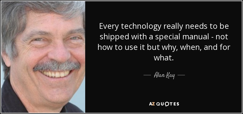 Every technology really needs to be shipped with a special manual - not how to use it but why, when, and for what. - Alan Kay