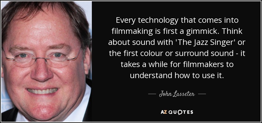 Every technology that comes into filmmaking is first a gimmick. Think about sound with 'The Jazz Singer' or the first colour or surround sound - it takes a while for filmmakers to understand how to use it. - John Lasseter