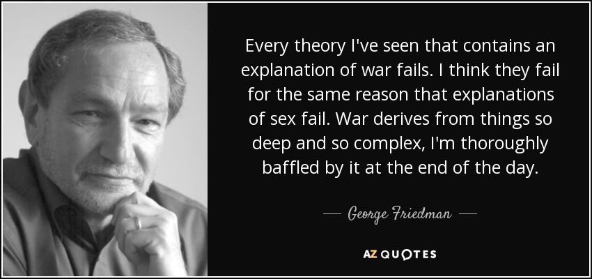 Every theory I've seen that contains an explanation of war fails. I think they fail for the same reason that explanations of sex fail. War derives from things so deep and so complex, I'm thoroughly baffled by it at the end of the day. - George Friedman