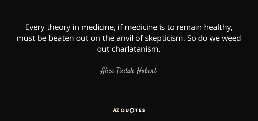 Every theory in medicine, if medicine is to remain healthy, must be beaten out on the anvil of skepticism. So do we weed out charlatanism. - Alice Tisdale Hobart