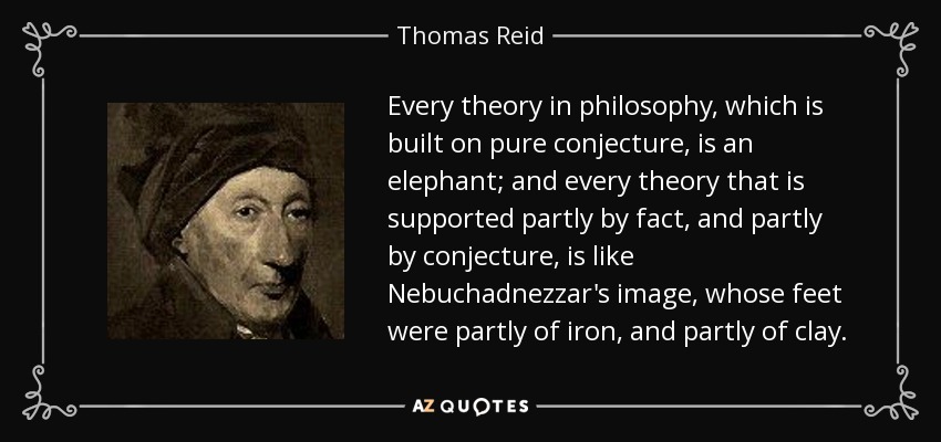 Every theory in philosophy, which is built on pure conjecture, is an elephant; and every theory that is supported partly by fact, and partly by conjecture, is like Nebuchadnezzar's image, whose feet were partly of iron, and partly of clay. - Thomas Reid