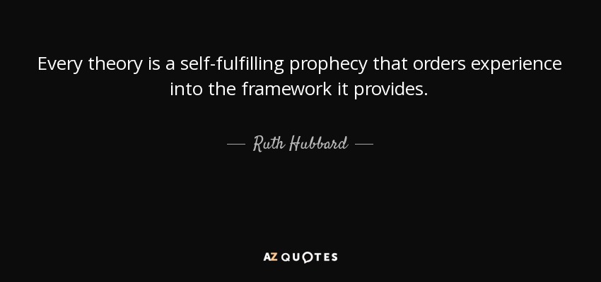 Every theory is a self-fulfilling prophecy that orders experience into the framework it provides. - Ruth Hubbard