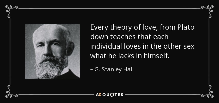 Every theory of love, from Plato down teaches that each individual loves in the other sex what he lacks in himself. - G. Stanley Hall
