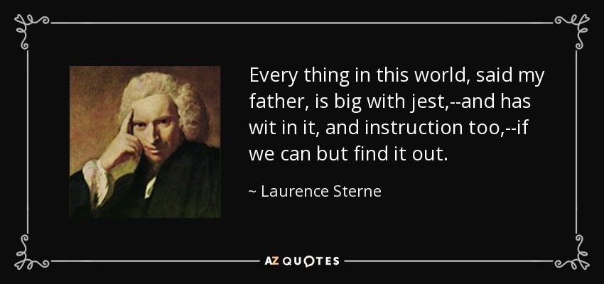 Every thing in this world, said my father, is big with jest,--and has wit in it, and instruction too,--if we can but find it out. - Laurence Sterne
