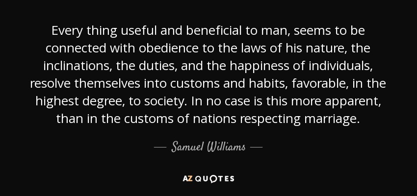 Every thing useful and beneficial to man, seems to be connected with obedience to the laws of his nature, the inclinations, the duties, and the happiness of individuals, resolve themselves into customs and habits, favorable, in the highest degree, to society. In no case is this more apparent, than in the customs of nations respecting marriage. - Samuel Williams