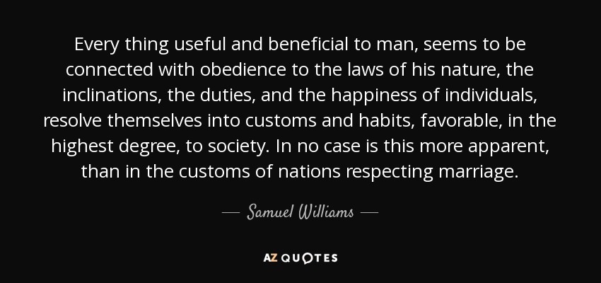 Every thing useful and beneficial to man, seems to be connected with obedience to the laws of his nature, the inclinations, the duties, and the happiness of individuals, resolve themselves into customs and habits, favorable, in the highest degree, to society. In no case is this more apparent, than in the customs of nations respecting marriage. - Samuel Williams