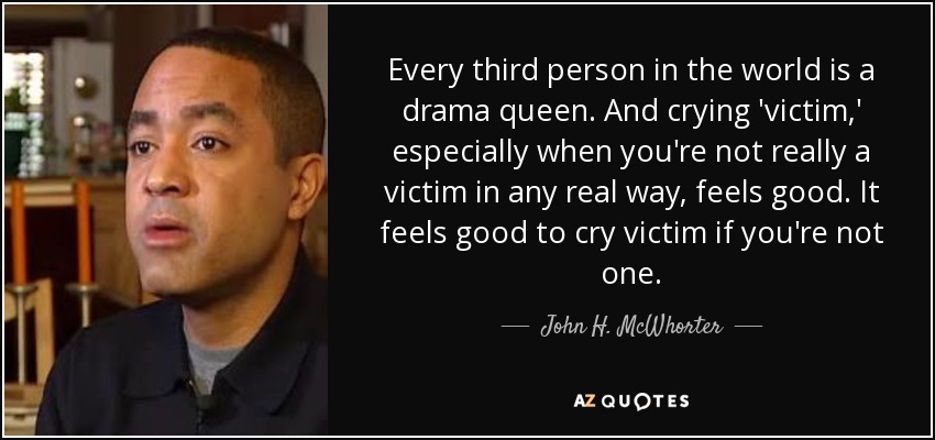 Every third person in the world is a drama queen. And crying 'victim,' especially when you're not really a victim in any real way, feels good. It feels good to cry victim if you're not one. - John H. McWhorter