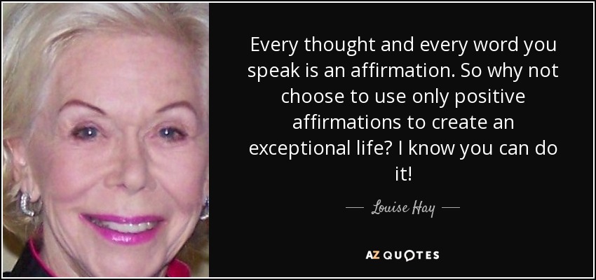 Every thought and every word you speak is an affirmation. So why not choose to use only positive affirmations to create an exceptional life? I know you can do it! - Louise Hay