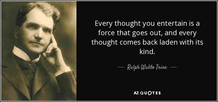 Every thought you entertain is a force that goes out, and every thought comes back laden with its kind. - Ralph Waldo Trine