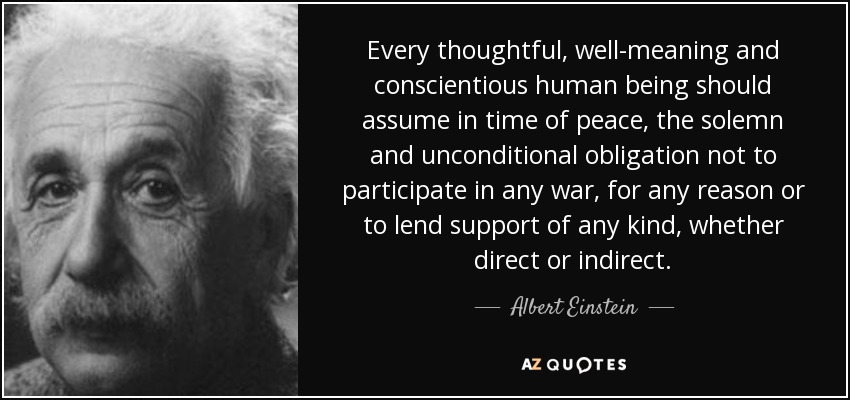 Every thoughtful, well-meaning and conscientious human being should assume in time of peace, the solemn and unconditional obligation not to participate in any war, for any reason or to lend support of any kind, whether direct or indirect. - Albert Einstein