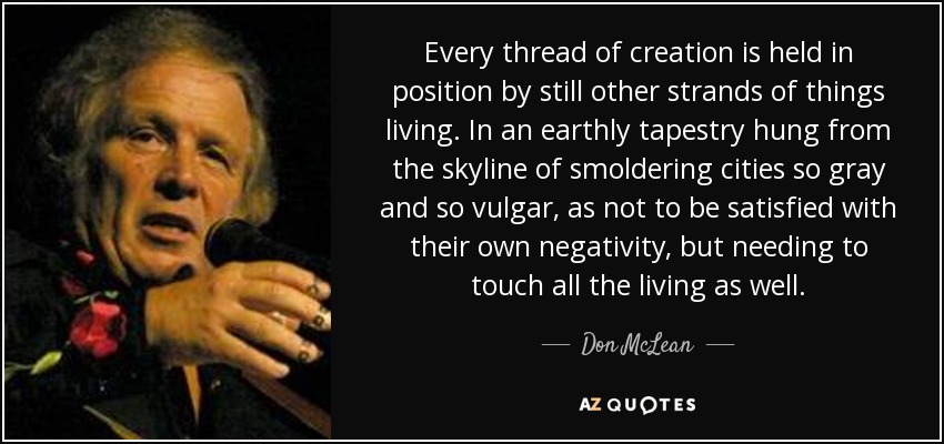 Every thread of creation is held in position by still other strands of things living. In an earthly tapestry hung from the skyline of smoldering cities so gray and so vulgar, as not to be satisfied with their own negativity, but needing to touch all the living as well. - Don McLean