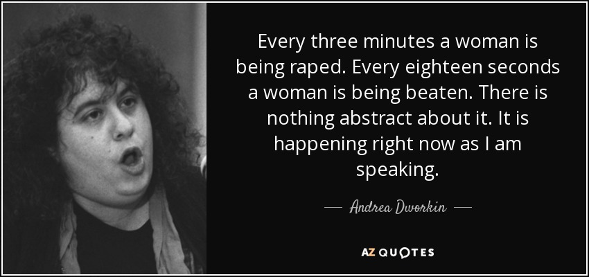 Every three minutes a woman is being raped. Every eighteen seconds a woman is being beaten. There is nothing abstract about it. It is happening right now as I am speaking. - Andrea Dworkin