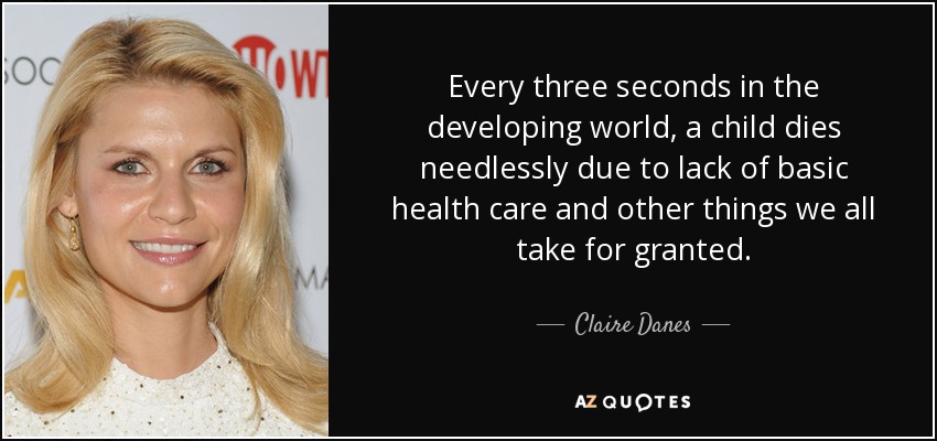 Every three seconds in the developing world, a child dies needlessly due to lack of basic health care and other things we all take for granted. - Claire Danes