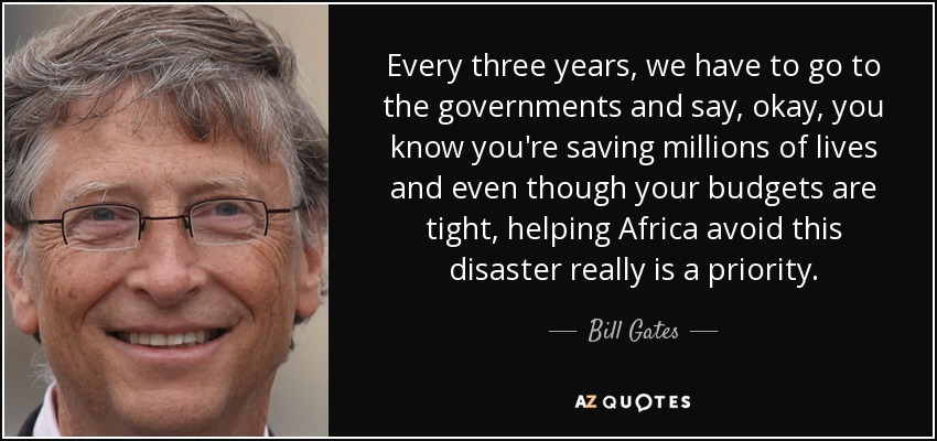 Every three years, we have to go to the governments and say, okay, you know you're saving millions of lives and even though your budgets are tight, helping Africa avoid this disaster really is a priority. - Bill Gates