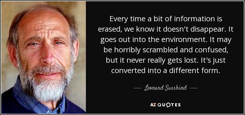 Every time a bit of information is erased, we know it doesn't disappear. It goes out into the environment. It may be horribly scrambled and confused, but it never really gets lost. It's just converted into a different form. - Leonard Susskind