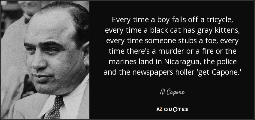 Every time a boy falls off a tricycle, every time a black cat has gray kittens, every time someone stubs a toe, every time there's a murder or a fire or the marines land in Nicaragua, the police and the newspapers holler 'get Capone.' - Al Capone
