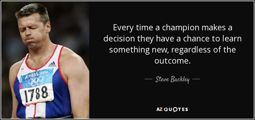 Every time a champion makes a decision they have a chance to learn something new, regardless of the outcome. - Steve Backley