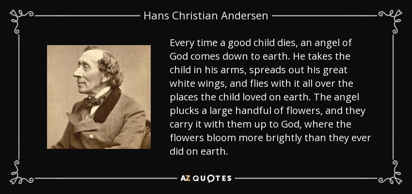 Every time a good child dies, an angel of God comes down to earth. He takes the child in his arms, spreads out his great white wings, and flies with it all over the places the child loved on earth. The angel plucks a large handful of flowers, and they carry it with them up to God, where the flowers bloom more brightly than they ever did on earth. - Hans Christian Andersen