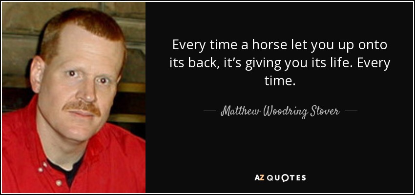 Every time a horse let you up onto its back, it’s giving you its life. Every time. - Matthew Woodring Stover
