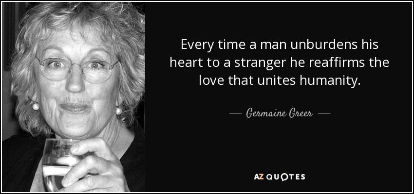 Every time a man unburdens his heart to a stranger he reaffirms the love that unites humanity. - Germaine Greer