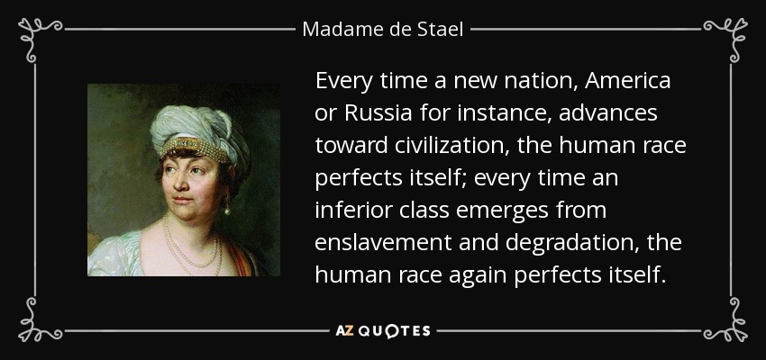 Every time a new nation, America or Russia for instance, advances toward civilization, the human race perfects itself; every time an inferior class emerges from enslavement and degradation, the human race again perfects itself. - Madame de Stael