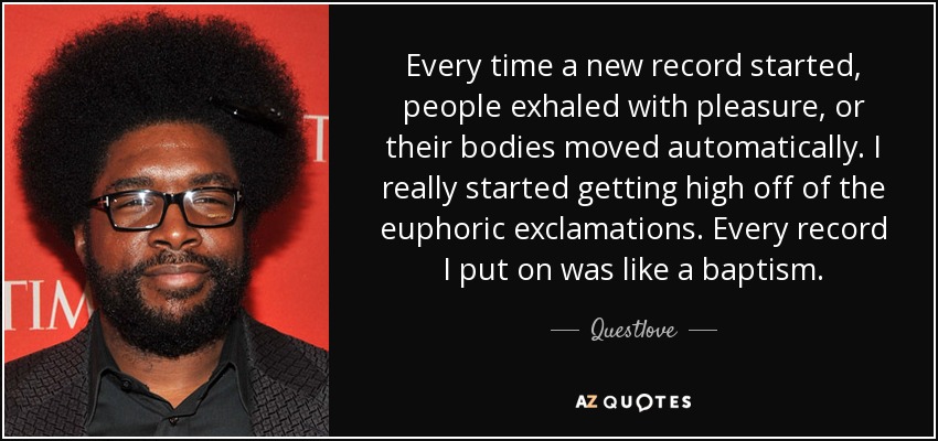 Every time a new record started, people exhaled with pleasure, or their bodies moved automatically. I really started getting high off of the euphoric exclamations. Every record I put on was like a baptism. - Questlove