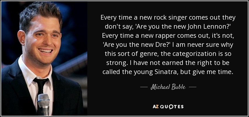 Every time a new rock singer comes out they don't say, 'Are you the new John Lennon?' Every time a new rapper comes out, it's not, 'Are you the new Dre?' I am never sure why this sort of genre, the categorization is so strong. I have not earned the right to be called the young Sinatra, but give me time. - Michael Buble