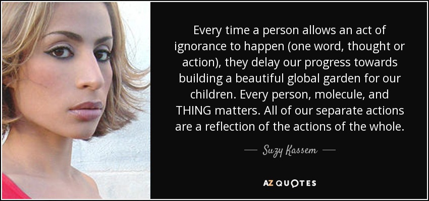 Every time a person allows an act of ignorance to happen (one word, thought or action), they delay our progress towards building a beautiful global garden for our children. Every person, molecule, and THING matters. All of our separate actions are a reflection of the actions of the whole. - Suzy Kassem