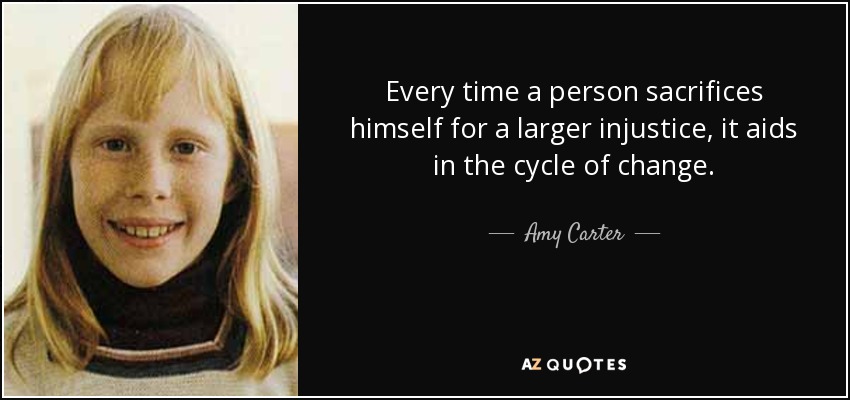 Every time a person sacrifices himself for a larger injustice, it aids in the cycle of change. - Amy Carter