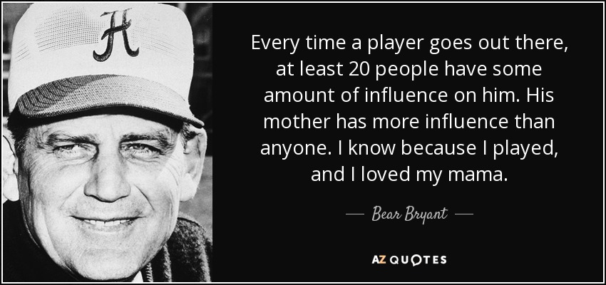 Every time a player goes out there, at least 20 people have some amount of influence on him. His mother has more influence than anyone. I know because I played, and I loved my mama. - Bear Bryant