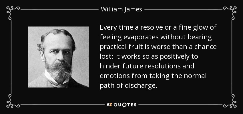 Every time a resolve or a fine glow of feeling evaporates without bearing practical fruit is worse than a chance lost; it works so as positively to hinder future resolutions and emotions from taking the normal path of discharge. - William James