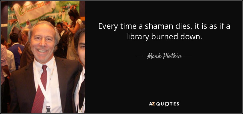 Every time a shaman dies, it is as if a library burned down. - Mark Plotkin