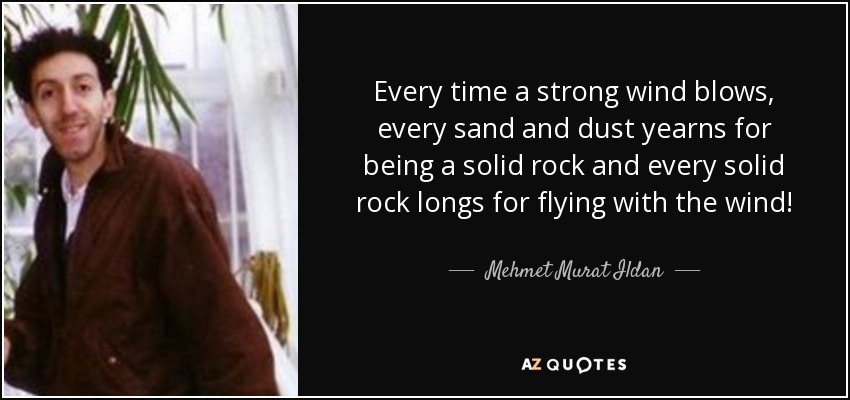 Every time a strong wind blows, every sand and dust yearns for being a solid rock and every solid rock longs for flying with the wind! - Mehmet Murat Ildan