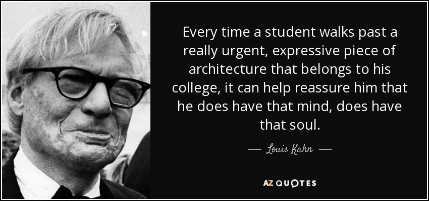 Every time a student walks past a really urgent, expressive piece of architecture that belongs to his college, it can help reassure him that he does have that mind, does have that soul. - Louis Kahn