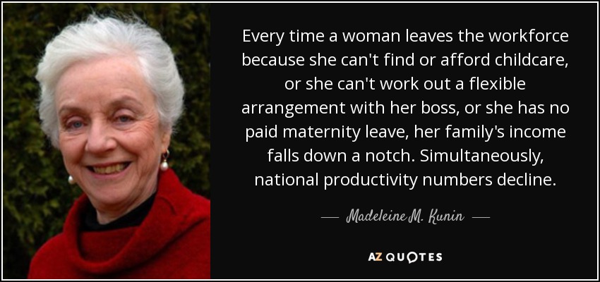 Every time a woman leaves the workforce because she can't find or afford childcare, or she can't work out a flexible arrangement with her boss, or she has no paid maternity leave, her family's income falls down a notch. Simultaneously, national productivity numbers decline. - Madeleine M. Kunin