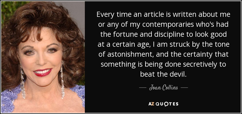 Every time an article is written about me or any of my contemporaries who's had the fortune and discipline to look good at a certain age, I am struck by the tone of astonishment, and the certainty that something is being done secretively to beat the devil. - Joan Collins