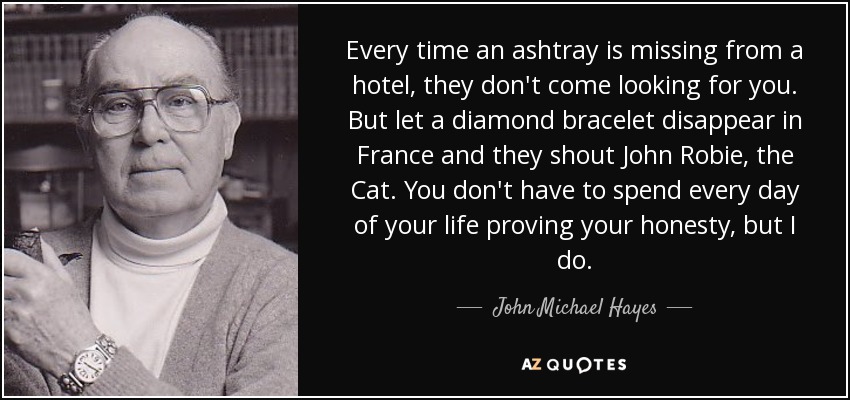 Every time an ashtray is missing from a hotel, they don't come looking for you. But let a diamond bracelet disappear in France and they shout John Robie, the Cat. You don't have to spend every day of your life proving your honesty, but I do. - John Michael Hayes