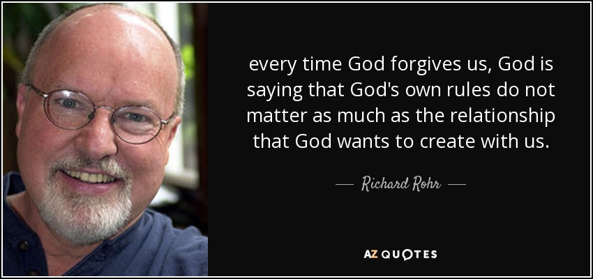 every time God forgives us, God is saying that God's own rules do not matter as much as the relationship that God wants to create with us. - Richard Rohr