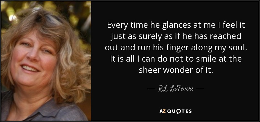 Every time he glances at me I feel it just as surely as if he has reached out and run his finger along my soul. It is all I can do not to smile at the sheer wonder of it. - R.L. LaFevers