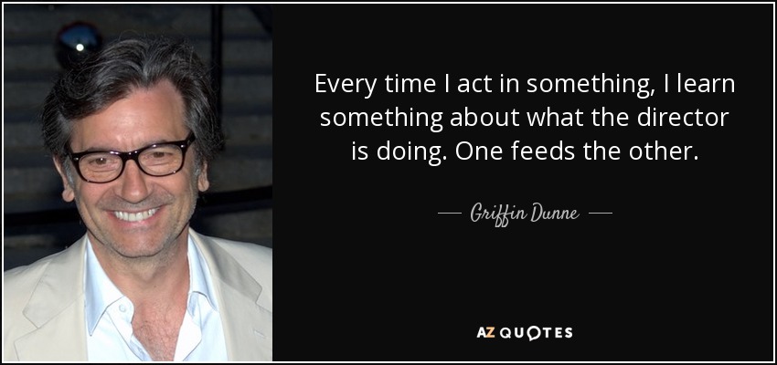 Every time I act in something, I learn something about what the director is doing. One feeds the other. - Griffin Dunne