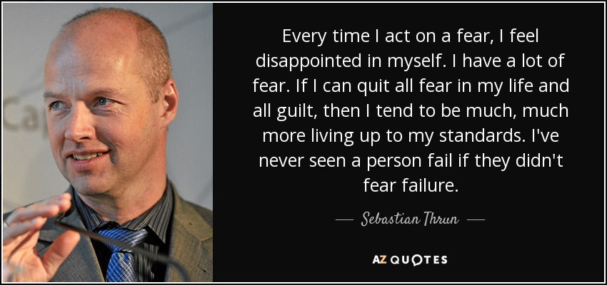 Every time I act on a fear, I feel disappointed in myself. I have a lot of fear. If I can quit all fear in my life and all guilt, then I tend to be much, much more living up to my standards. I've never seen a person fail if they didn't fear failure. - Sebastian Thrun