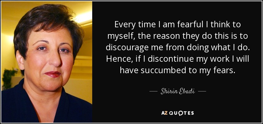Every time I am fearful I think to myself, the reason they do this is to discourage me from doing what I do. Hence, if I discontinue my work I will have succumbed to my fears. - Shirin Ebadi