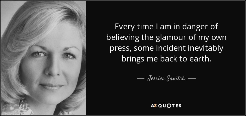 Every time I am in danger of believing the glamour of my own press, some incident inevitably brings me back to earth. - Jessica Savitch