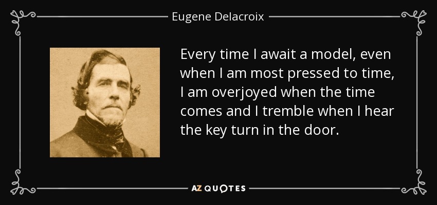 Every time I await a model, even when I am most pressed to time, I am overjoyed when the time comes and I tremble when I hear the key turn in the door. - Eugene Delacroix