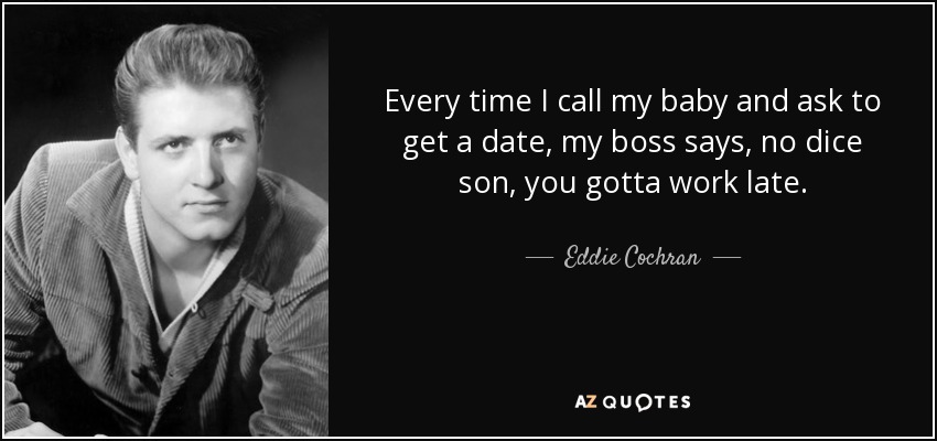 Every time I call my baby and ask to get a date, my boss says, no dice son, you gotta work late. - Eddie Cochran