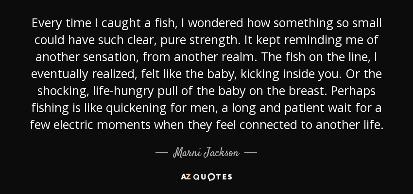 Every time I caught a fish, I wondered how something so small could have such clear, pure strength. It kept reminding me of another sensation, from another realm. The fish on the line, I eventually realized, felt like the baby, kicking inside you. Or the shocking, life-hungry pull of the baby on the breast. Perhaps fishing is like quickening for men, a long and patient wait for a few electric moments when they feel connected to another life. - Marni Jackson